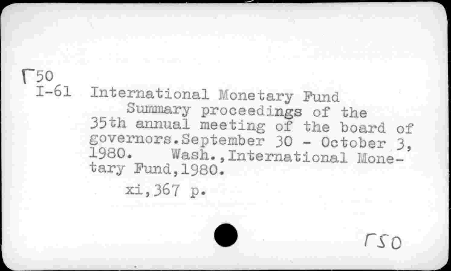 ﻿C50
1—61 International Monetary Fund Summary proceedings of the 35th annual meeting of the board of governors.September 30 - October 3, 1980. Wash.,International Mone-’ tary Fund,1980.
xi,367 p.
•	rro